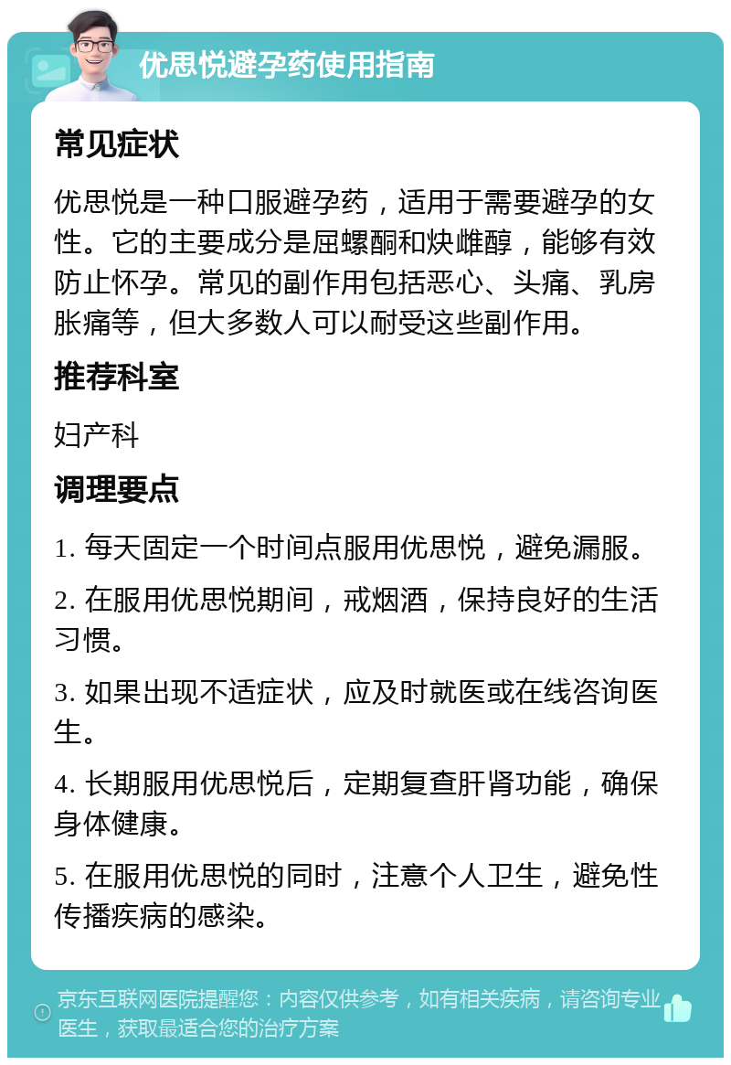 优思悦避孕药使用指南 常见症状 优思悦是一种口服避孕药，适用于需要避孕的女性。它的主要成分是屈螺酮和炔雌醇，能够有效防止怀孕。常见的副作用包括恶心、头痛、乳房胀痛等，但大多数人可以耐受这些副作用。 推荐科室 妇产科 调理要点 1. 每天固定一个时间点服用优思悦，避免漏服。 2. 在服用优思悦期间，戒烟酒，保持良好的生活习惯。 3. 如果出现不适症状，应及时就医或在线咨询医生。 4. 长期服用优思悦后，定期复查肝肾功能，确保身体健康。 5. 在服用优思悦的同时，注意个人卫生，避免性传播疾病的感染。