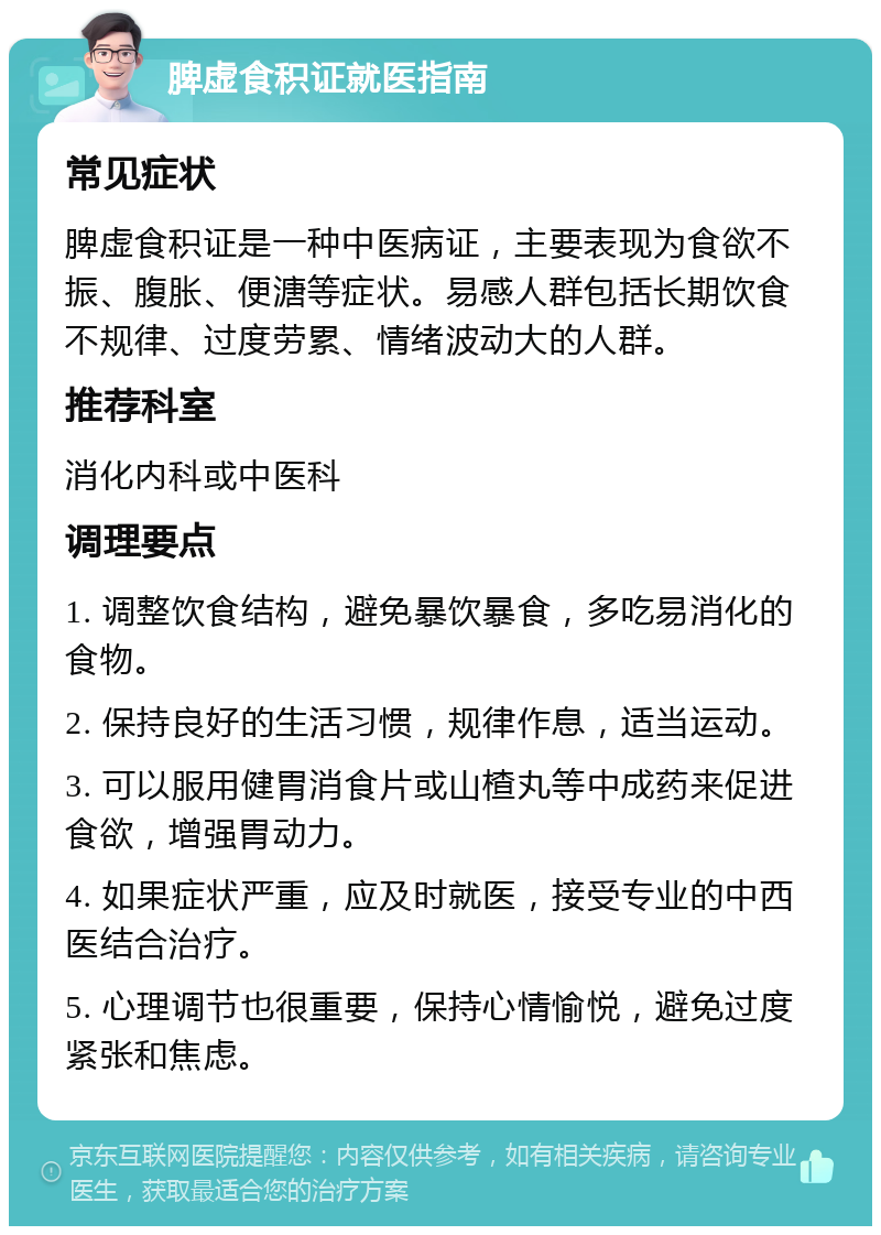 脾虚食积证就医指南 常见症状 脾虚食积证是一种中医病证，主要表现为食欲不振、腹胀、便溏等症状。易感人群包括长期饮食不规律、过度劳累、情绪波动大的人群。 推荐科室 消化内科或中医科 调理要点 1. 调整饮食结构，避免暴饮暴食，多吃易消化的食物。 2. 保持良好的生活习惯，规律作息，适当运动。 3. 可以服用健胃消食片或山楂丸等中成药来促进食欲，增强胃动力。 4. 如果症状严重，应及时就医，接受专业的中西医结合治疗。 5. 心理调节也很重要，保持心情愉悦，避免过度紧张和焦虑。