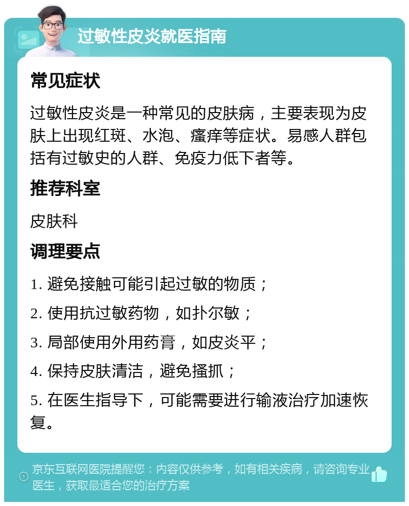 过敏性皮炎就医指南 常见症状 过敏性皮炎是一种常见的皮肤病，主要表现为皮肤上出现红斑、水泡、瘙痒等症状。易感人群包括有过敏史的人群、免疫力低下者等。 推荐科室 皮肤科 调理要点 1. 避免接触可能引起过敏的物质； 2. 使用抗过敏药物，如扑尔敏； 3. 局部使用外用药膏，如皮炎平； 4. 保持皮肤清洁，避免搔抓； 5. 在医生指导下，可能需要进行输液治疗加速恢复。