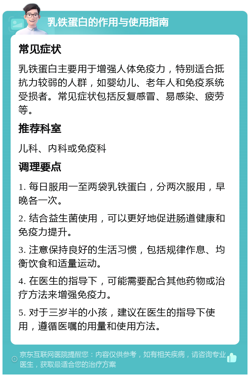 乳铁蛋白的作用与使用指南 常见症状 乳铁蛋白主要用于增强人体免疫力，特别适合抵抗力较弱的人群，如婴幼儿、老年人和免疫系统受损者。常见症状包括反复感冒、易感染、疲劳等。 推荐科室 儿科、内科或免疫科 调理要点 1. 每日服用一至两袋乳铁蛋白，分两次服用，早晚各一次。 2. 结合益生菌使用，可以更好地促进肠道健康和免疫力提升。 3. 注意保持良好的生活习惯，包括规律作息、均衡饮食和适量运动。 4. 在医生的指导下，可能需要配合其他药物或治疗方法来增强免疫力。 5. 对于三岁半的小孩，建议在医生的指导下使用，遵循医嘱的用量和使用方法。