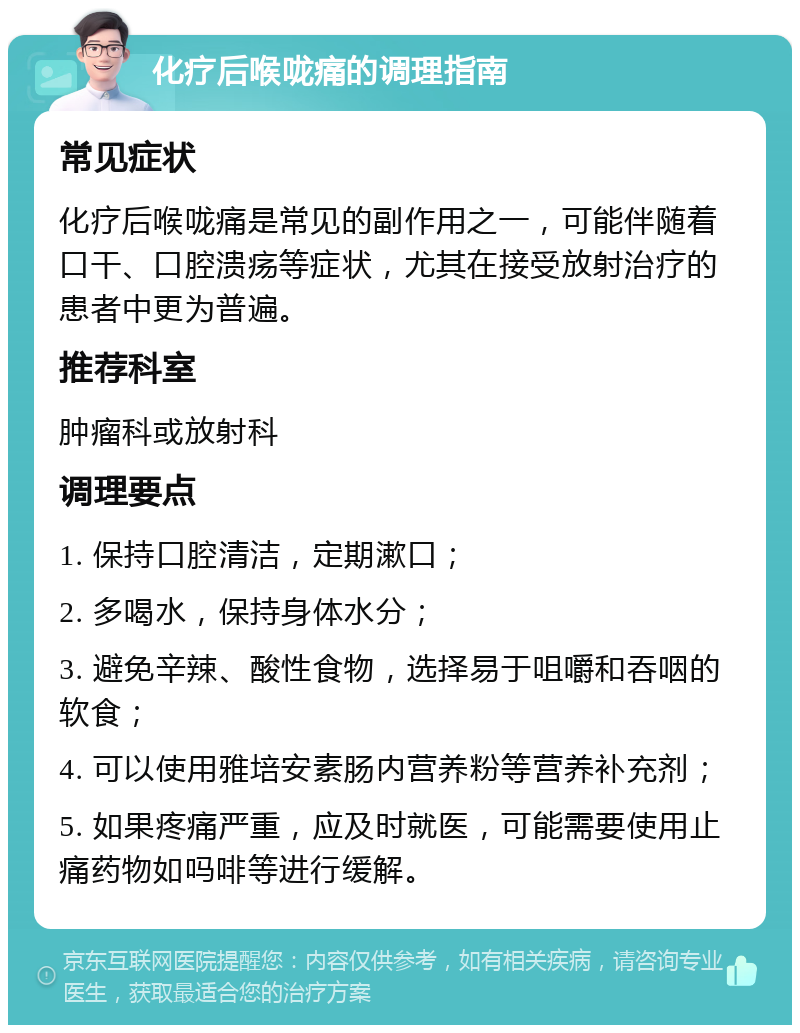 化疗后喉咙痛的调理指南 常见症状 化疗后喉咙痛是常见的副作用之一，可能伴随着口干、口腔溃疡等症状，尤其在接受放射治疗的患者中更为普遍。 推荐科室 肿瘤科或放射科 调理要点 1. 保持口腔清洁，定期漱口； 2. 多喝水，保持身体水分； 3. 避免辛辣、酸性食物，选择易于咀嚼和吞咽的软食； 4. 可以使用雅培安素肠内营养粉等营养补充剂； 5. 如果疼痛严重，应及时就医，可能需要使用止痛药物如吗啡等进行缓解。