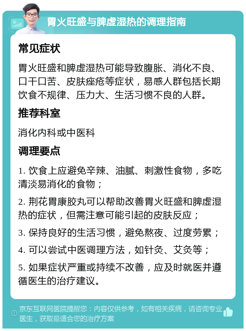 胃火旺盛与脾虚湿热的调理指南 常见症状 胃火旺盛和脾虚湿热可能导致腹胀、消化不良、口干口苦、皮肤痤疮等症状，易感人群包括长期饮食不规律、压力大、生活习惯不良的人群。 推荐科室 消化内科或中医科 调理要点 1. 饮食上应避免辛辣、油腻、刺激性食物，多吃清淡易消化的食物； 2. 荆花胃康胶丸可以帮助改善胃火旺盛和脾虚湿热的症状，但需注意可能引起的皮肤反应； 3. 保持良好的生活习惯，避免熬夜、过度劳累； 4. 可以尝试中医调理方法，如针灸、艾灸等； 5. 如果症状严重或持续不改善，应及时就医并遵循医生的治疗建议。