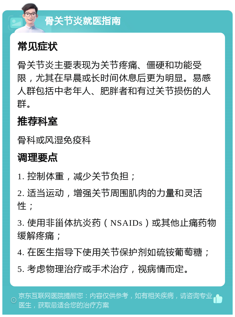 骨关节炎就医指南 常见症状 骨关节炎主要表现为关节疼痛、僵硬和功能受限，尤其在早晨或长时间休息后更为明显。易感人群包括中老年人、肥胖者和有过关节损伤的人群。 推荐科室 骨科或风湿免疫科 调理要点 1. 控制体重，减少关节负担； 2. 适当运动，增强关节周围肌肉的力量和灵活性； 3. 使用非甾体抗炎药（NSAIDs）或其他止痛药物缓解疼痛； 4. 在医生指导下使用关节保护剂如硫铵葡萄糖； 5. 考虑物理治疗或手术治疗，视病情而定。