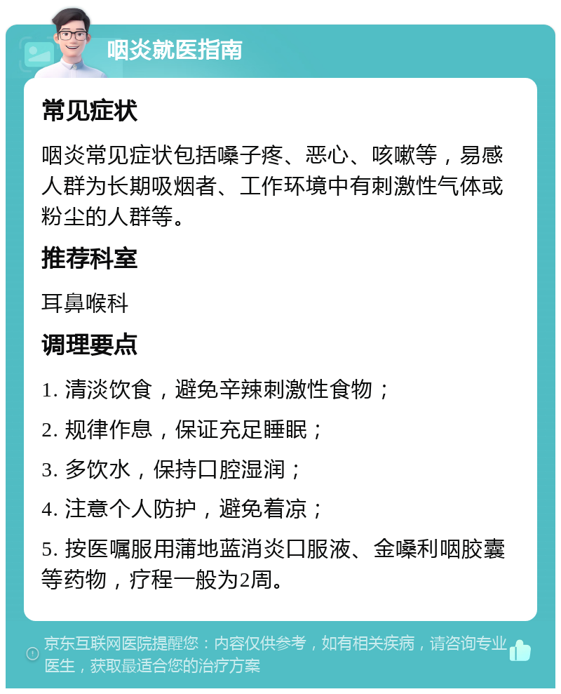 咽炎就医指南 常见症状 咽炎常见症状包括嗓子疼、恶心、咳嗽等，易感人群为长期吸烟者、工作环境中有刺激性气体或粉尘的人群等。 推荐科室 耳鼻喉科 调理要点 1. 清淡饮食，避免辛辣刺激性食物； 2. 规律作息，保证充足睡眠； 3. 多饮水，保持口腔湿润； 4. 注意个人防护，避免着凉； 5. 按医嘱服用蒲地蓝消炎口服液、金嗓利咽胶囊等药物，疗程一般为2周。