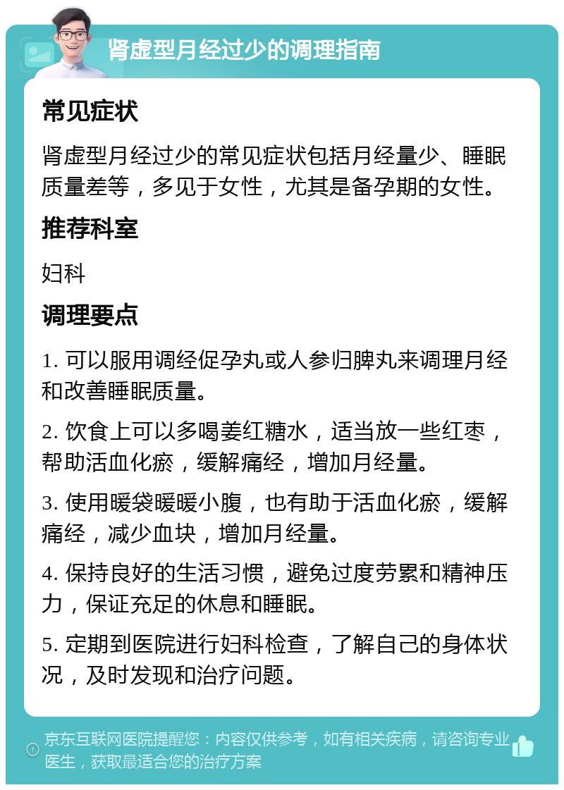 肾虚型月经过少的调理指南 常见症状 肾虚型月经过少的常见症状包括月经量少、睡眠质量差等，多见于女性，尤其是备孕期的女性。 推荐科室 妇科 调理要点 1. 可以服用调经促孕丸或人参归脾丸来调理月经和改善睡眠质量。 2. 饮食上可以多喝姜红糖水，适当放一些红枣，帮助活血化瘀，缓解痛经，增加月经量。 3. 使用暖袋暖暖小腹，也有助于活血化瘀，缓解痛经，减少血块，增加月经量。 4. 保持良好的生活习惯，避免过度劳累和精神压力，保证充足的休息和睡眠。 5. 定期到医院进行妇科检查，了解自己的身体状况，及时发现和治疗问题。