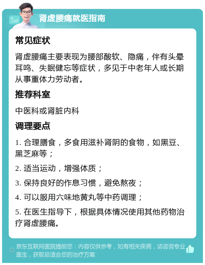 肾虚腰痛就医指南 常见症状 肾虚腰痛主要表现为腰部酸软、隐痛，伴有头晕耳鸣、失眠健忘等症状，多见于中老年人或长期从事重体力劳动者。 推荐科室 中医科或肾脏内科 调理要点 1. 合理膳食，多食用滋补肾阴的食物，如黑豆、黑芝麻等； 2. 适当运动，增强体质； 3. 保持良好的作息习惯，避免熬夜； 4. 可以服用六味地黄丸等中药调理； 5. 在医生指导下，根据具体情况使用其他药物治疗肾虚腰痛。