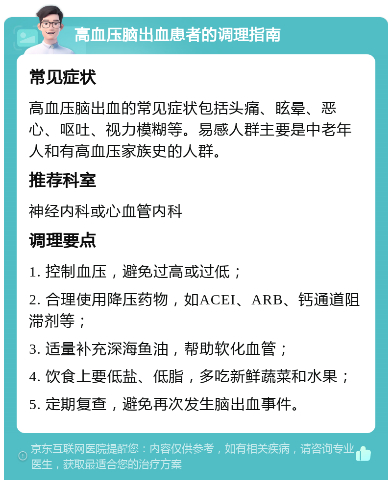 高血压脑出血患者的调理指南 常见症状 高血压脑出血的常见症状包括头痛、眩晕、恶心、呕吐、视力模糊等。易感人群主要是中老年人和有高血压家族史的人群。 推荐科室 神经内科或心血管内科 调理要点 1. 控制血压，避免过高或过低； 2. 合理使用降压药物，如ACEI、ARB、钙通道阻滞剂等； 3. 适量补充深海鱼油，帮助软化血管； 4. 饮食上要低盐、低脂，多吃新鲜蔬菜和水果； 5. 定期复查，避免再次发生脑出血事件。