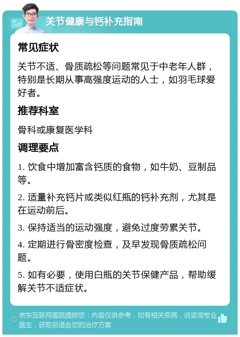 关节健康与钙补充指南 常见症状 关节不适、骨质疏松等问题常见于中老年人群，特别是长期从事高强度运动的人士，如羽毛球爱好者。 推荐科室 骨科或康复医学科 调理要点 1. 饮食中增加富含钙质的食物，如牛奶、豆制品等。 2. 适量补充钙片或类似红瓶的钙补充剂，尤其是在运动前后。 3. 保持适当的运动强度，避免过度劳累关节。 4. 定期进行骨密度检查，及早发现骨质疏松问题。 5. 如有必要，使用白瓶的关节保健产品，帮助缓解关节不适症状。