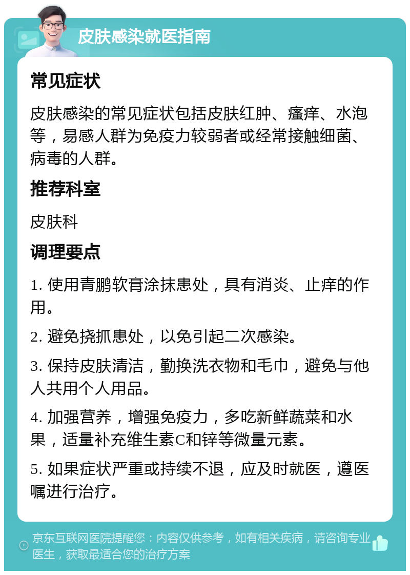 皮肤感染就医指南 常见症状 皮肤感染的常见症状包括皮肤红肿、瘙痒、水泡等，易感人群为免疫力较弱者或经常接触细菌、病毒的人群。 推荐科室 皮肤科 调理要点 1. 使用青鹏软膏涂抹患处，具有消炎、止痒的作用。 2. 避免挠抓患处，以免引起二次感染。 3. 保持皮肤清洁，勤换洗衣物和毛巾，避免与他人共用个人用品。 4. 加强营养，增强免疫力，多吃新鲜蔬菜和水果，适量补充维生素C和锌等微量元素。 5. 如果症状严重或持续不退，应及时就医，遵医嘱进行治疗。