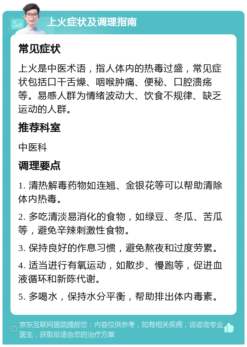 上火症状及调理指南 常见症状 上火是中医术语，指人体内的热毒过盛，常见症状包括口干舌燥、咽喉肿痛、便秘、口腔溃疡等。易感人群为情绪波动大、饮食不规律、缺乏运动的人群。 推荐科室 中医科 调理要点 1. 清热解毒药物如连翘、金银花等可以帮助清除体内热毒。 2. 多吃清淡易消化的食物，如绿豆、冬瓜、苦瓜等，避免辛辣刺激性食物。 3. 保持良好的作息习惯，避免熬夜和过度劳累。 4. 适当进行有氧运动，如散步、慢跑等，促进血液循环和新陈代谢。 5. 多喝水，保持水分平衡，帮助排出体内毒素。