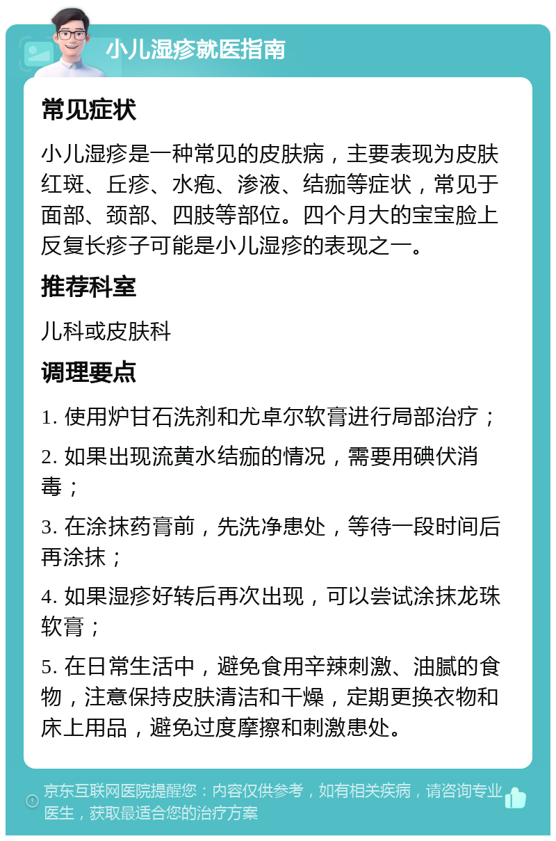 小儿湿疹就医指南 常见症状 小儿湿疹是一种常见的皮肤病，主要表现为皮肤红斑、丘疹、水疱、渗液、结痂等症状，常见于面部、颈部、四肢等部位。四个月大的宝宝脸上反复长疹子可能是小儿湿疹的表现之一。 推荐科室 儿科或皮肤科 调理要点 1. 使用炉甘石洗剂和尤卓尔软膏进行局部治疗； 2. 如果出现流黄水结痂的情况，需要用碘伏消毒； 3. 在涂抹药膏前，先洗净患处，等待一段时间后再涂抹； 4. 如果湿疹好转后再次出现，可以尝试涂抹龙珠软膏； 5. 在日常生活中，避免食用辛辣刺激、油腻的食物，注意保持皮肤清洁和干燥，定期更换衣物和床上用品，避免过度摩擦和刺激患处。