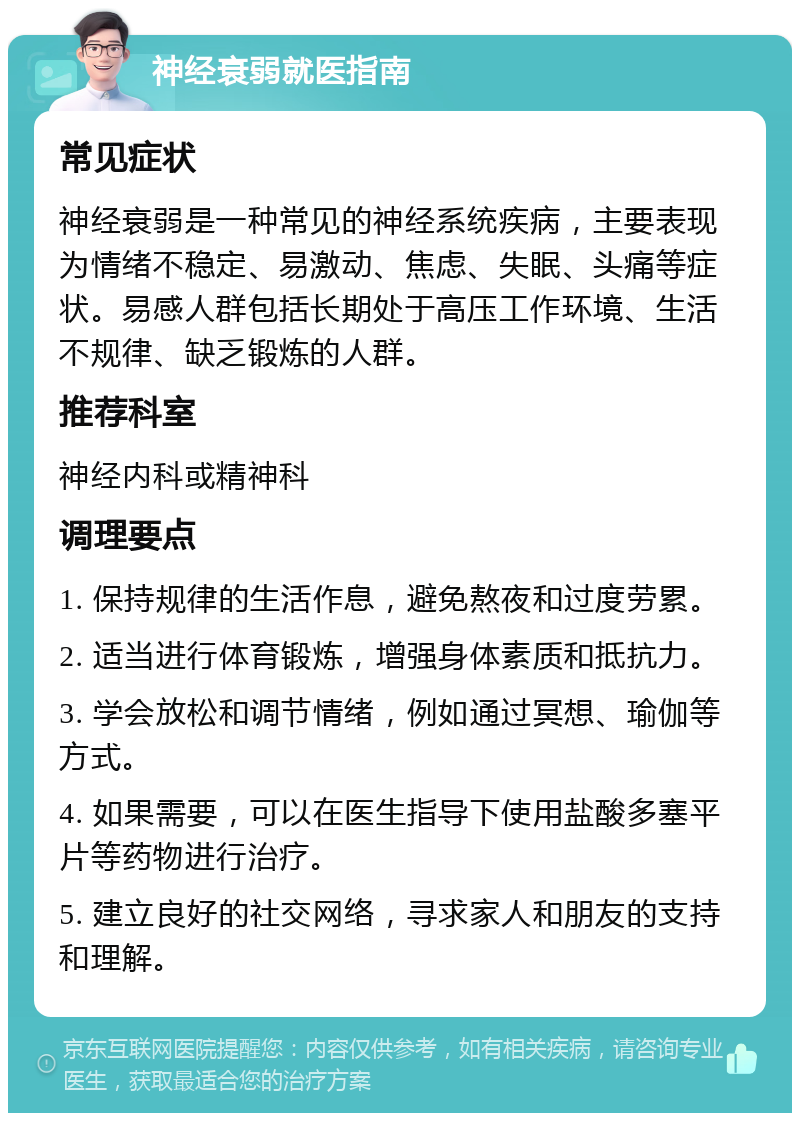 神经衰弱就医指南 常见症状 神经衰弱是一种常见的神经系统疾病，主要表现为情绪不稳定、易激动、焦虑、失眠、头痛等症状。易感人群包括长期处于高压工作环境、生活不规律、缺乏锻炼的人群。 推荐科室 神经内科或精神科 调理要点 1. 保持规律的生活作息，避免熬夜和过度劳累。 2. 适当进行体育锻炼，增强身体素质和抵抗力。 3. 学会放松和调节情绪，例如通过冥想、瑜伽等方式。 4. 如果需要，可以在医生指导下使用盐酸多塞平片等药物进行治疗。 5. 建立良好的社交网络，寻求家人和朋友的支持和理解。