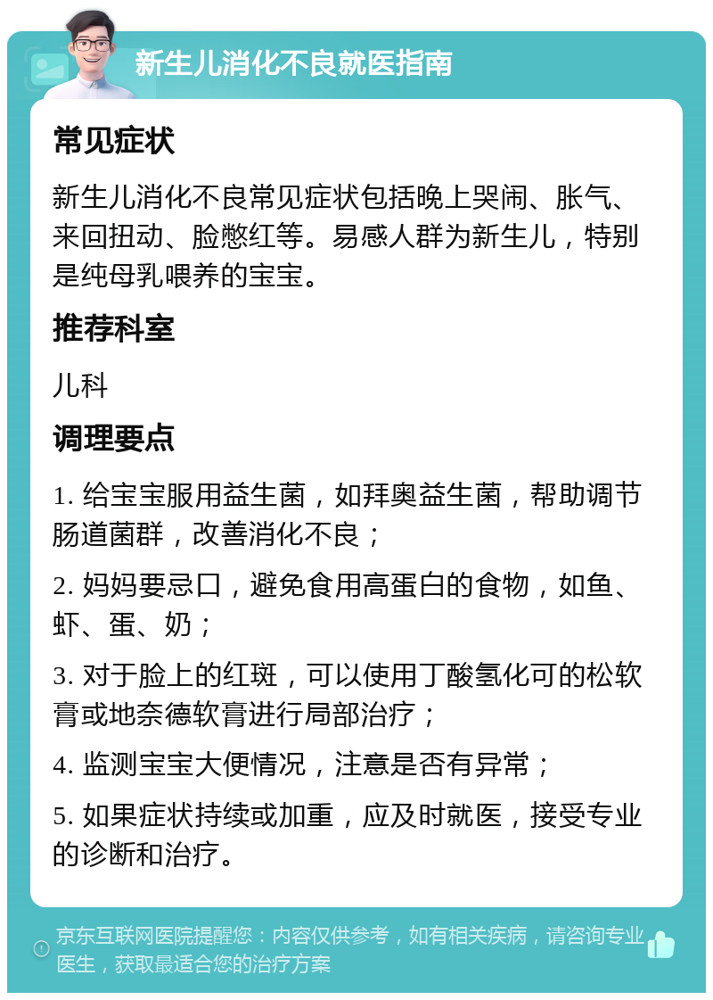 新生儿消化不良就医指南 常见症状 新生儿消化不良常见症状包括晚上哭闹、胀气、来回扭动、脸憋红等。易感人群为新生儿，特别是纯母乳喂养的宝宝。 推荐科室 儿科 调理要点 1. 给宝宝服用益生菌，如拜奥益生菌，帮助调节肠道菌群，改善消化不良； 2. 妈妈要忌口，避免食用高蛋白的食物，如鱼、虾、蛋、奶； 3. 对于脸上的红斑，可以使用丁酸氢化可的松软膏或地奈德软膏进行局部治疗； 4. 监测宝宝大便情况，注意是否有异常； 5. 如果症状持续或加重，应及时就医，接受专业的诊断和治疗。