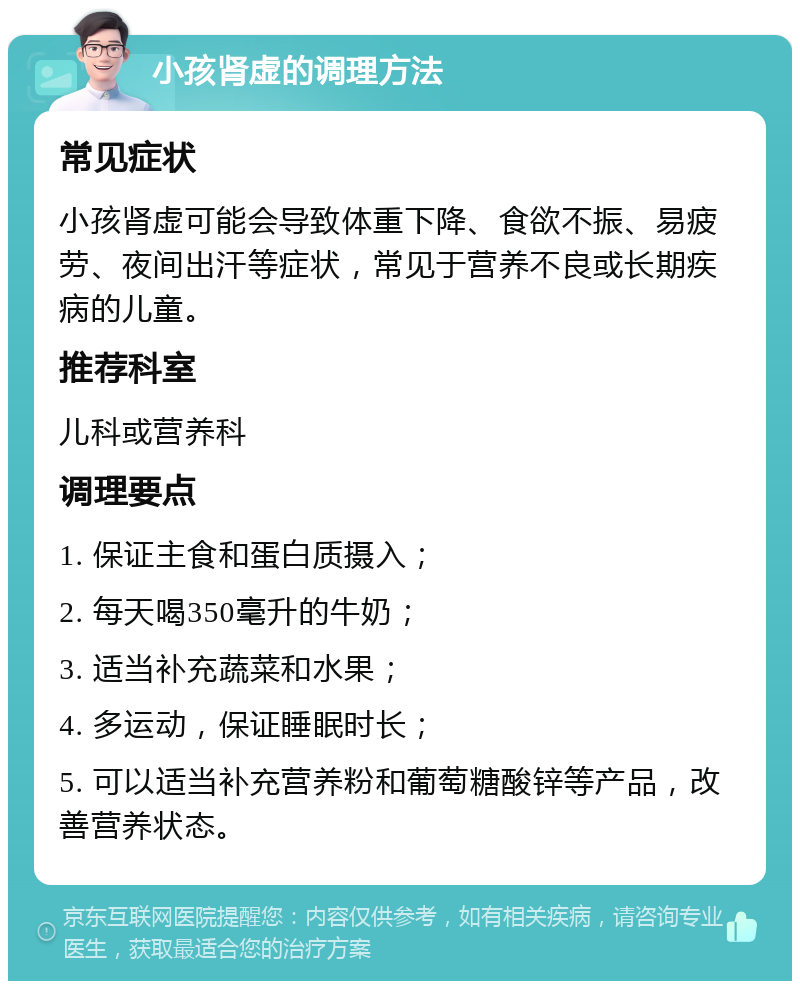 小孩肾虚的调理方法 常见症状 小孩肾虚可能会导致体重下降、食欲不振、易疲劳、夜间出汗等症状，常见于营养不良或长期疾病的儿童。 推荐科室 儿科或营养科 调理要点 1. 保证主食和蛋白质摄入； 2. 每天喝350毫升的牛奶； 3. 适当补充蔬菜和水果； 4. 多运动，保证睡眠时长； 5. 可以适当补充营养粉和葡萄糖酸锌等产品，改善营养状态。