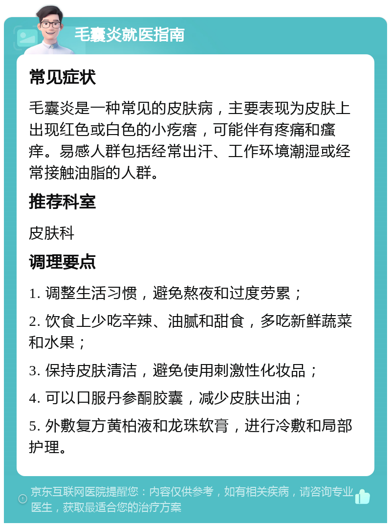 毛囊炎就医指南 常见症状 毛囊炎是一种常见的皮肤病，主要表现为皮肤上出现红色或白色的小疙瘩，可能伴有疼痛和瘙痒。易感人群包括经常出汗、工作环境潮湿或经常接触油脂的人群。 推荐科室 皮肤科 调理要点 1. 调整生活习惯，避免熬夜和过度劳累； 2. 饮食上少吃辛辣、油腻和甜食，多吃新鲜蔬菜和水果； 3. 保持皮肤清洁，避免使用刺激性化妆品； 4. 可以口服丹参酮胶囊，减少皮肤出油； 5. 外敷复方黄柏液和龙珠软膏，进行冷敷和局部护理。