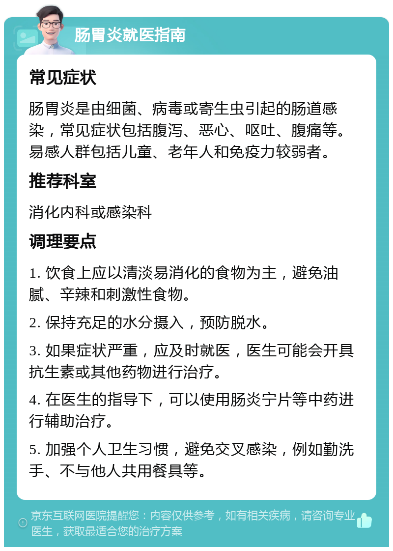 肠胃炎就医指南 常见症状 肠胃炎是由细菌、病毒或寄生虫引起的肠道感染，常见症状包括腹泻、恶心、呕吐、腹痛等。易感人群包括儿童、老年人和免疫力较弱者。 推荐科室 消化内科或感染科 调理要点 1. 饮食上应以清淡易消化的食物为主，避免油腻、辛辣和刺激性食物。 2. 保持充足的水分摄入，预防脱水。 3. 如果症状严重，应及时就医，医生可能会开具抗生素或其他药物进行治疗。 4. 在医生的指导下，可以使用肠炎宁片等中药进行辅助治疗。 5. 加强个人卫生习惯，避免交叉感染，例如勤洗手、不与他人共用餐具等。