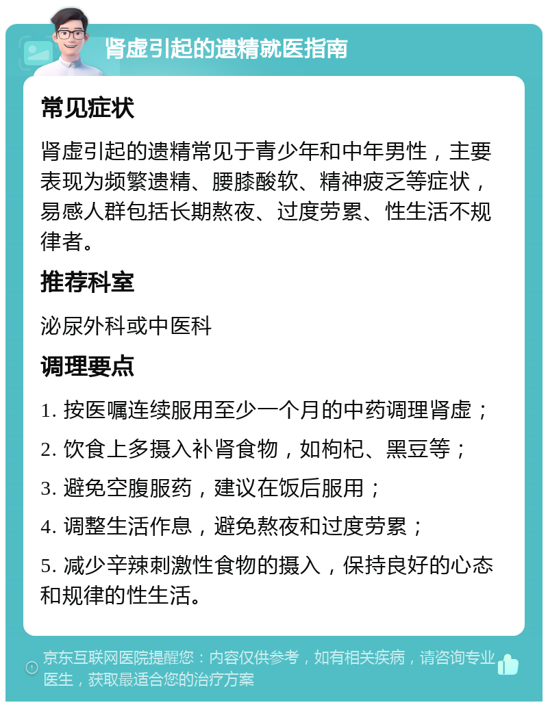 肾虚引起的遗精就医指南 常见症状 肾虚引起的遗精常见于青少年和中年男性，主要表现为频繁遗精、腰膝酸软、精神疲乏等症状，易感人群包括长期熬夜、过度劳累、性生活不规律者。 推荐科室 泌尿外科或中医科 调理要点 1. 按医嘱连续服用至少一个月的中药调理肾虚； 2. 饮食上多摄入补肾食物，如枸杞、黑豆等； 3. 避免空腹服药，建议在饭后服用； 4. 调整生活作息，避免熬夜和过度劳累； 5. 减少辛辣刺激性食物的摄入，保持良好的心态和规律的性生活。