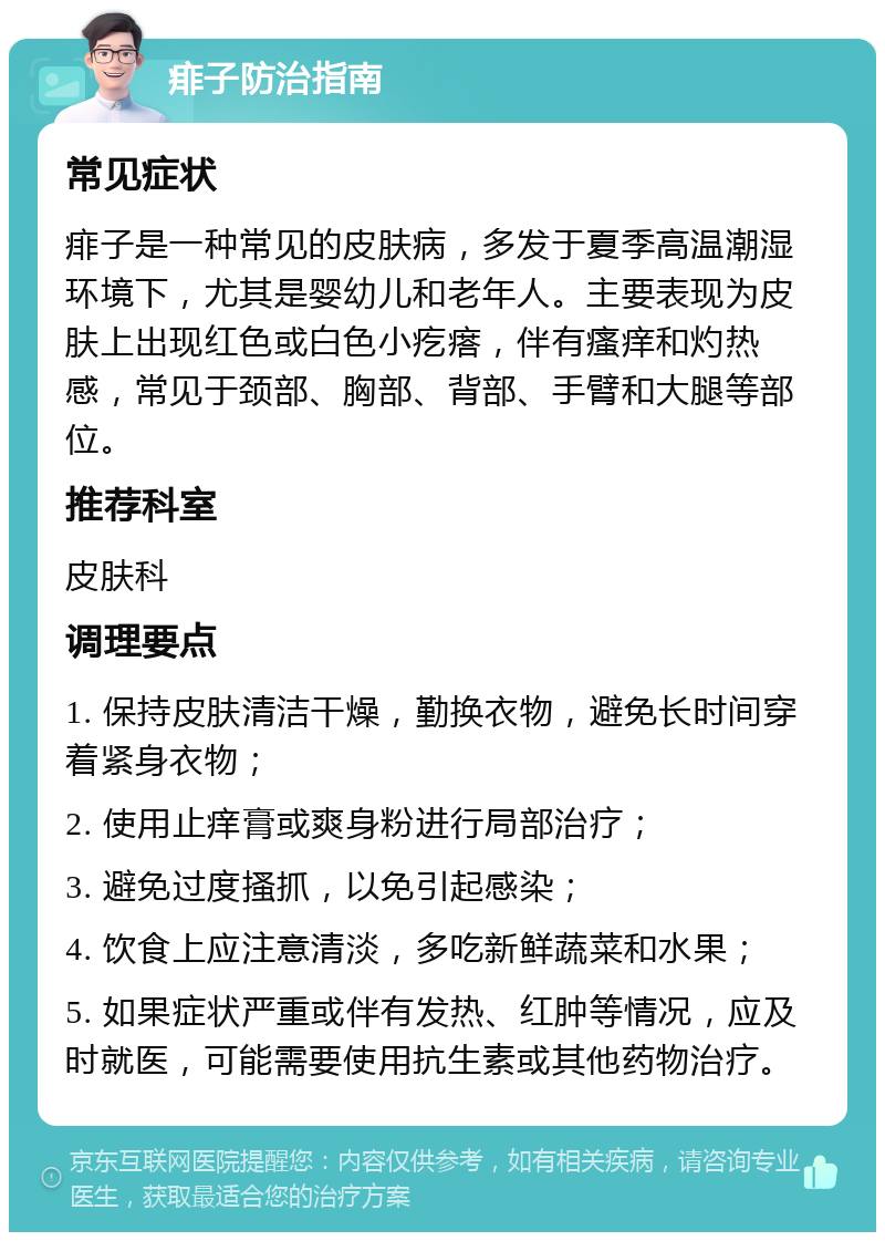 痱子防治指南 常见症状 痱子是一种常见的皮肤病，多发于夏季高温潮湿环境下，尤其是婴幼儿和老年人。主要表现为皮肤上出现红色或白色小疙瘩，伴有瘙痒和灼热感，常见于颈部、胸部、背部、手臂和大腿等部位。 推荐科室 皮肤科 调理要点 1. 保持皮肤清洁干燥，勤换衣物，避免长时间穿着紧身衣物； 2. 使用止痒膏或爽身粉进行局部治疗； 3. 避免过度搔抓，以免引起感染； 4. 饮食上应注意清淡，多吃新鲜蔬菜和水果； 5. 如果症状严重或伴有发热、红肿等情况，应及时就医，可能需要使用抗生素或其他药物治疗。