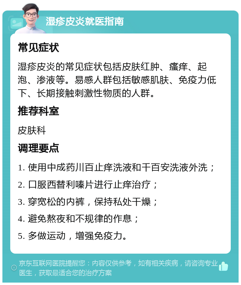 湿疹皮炎就医指南 常见症状 湿疹皮炎的常见症状包括皮肤红肿、瘙痒、起泡、渗液等。易感人群包括敏感肌肤、免疫力低下、长期接触刺激性物质的人群。 推荐科室 皮肤科 调理要点 1. 使用中成药川百止痒洗液和千百安洗液外洗； 2. 口服西替利嗪片进行止痒治疗； 3. 穿宽松的内裤，保持私处干燥； 4. 避免熬夜和不规律的作息； 5. 多做运动，增强免疫力。