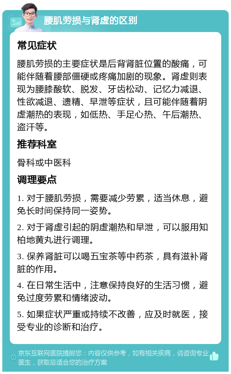 腰肌劳损与肾虚的区别 常见症状 腰肌劳损的主要症状是后背肾脏位置的酸痛，可能伴随着腰部僵硬或疼痛加剧的现象。肾虚则表现为腰膝酸软、脱发、牙齿松动、记忆力减退、性欲减退、遗精、早泄等症状，且可能伴随着阴虚潮热的表现，如低热、手足心热、午后潮热、盗汗等。 推荐科室 骨科或中医科 调理要点 1. 对于腰肌劳损，需要减少劳累，适当休息，避免长时间保持同一姿势。 2. 对于肾虚引起的阴虚潮热和早泄，可以服用知柏地黄丸进行调理。 3. 保养肾脏可以喝五宝茶等中药茶，具有滋补肾脏的作用。 4. 在日常生活中，注意保持良好的生活习惯，避免过度劳累和情绪波动。 5. 如果症状严重或持续不改善，应及时就医，接受专业的诊断和治疗。