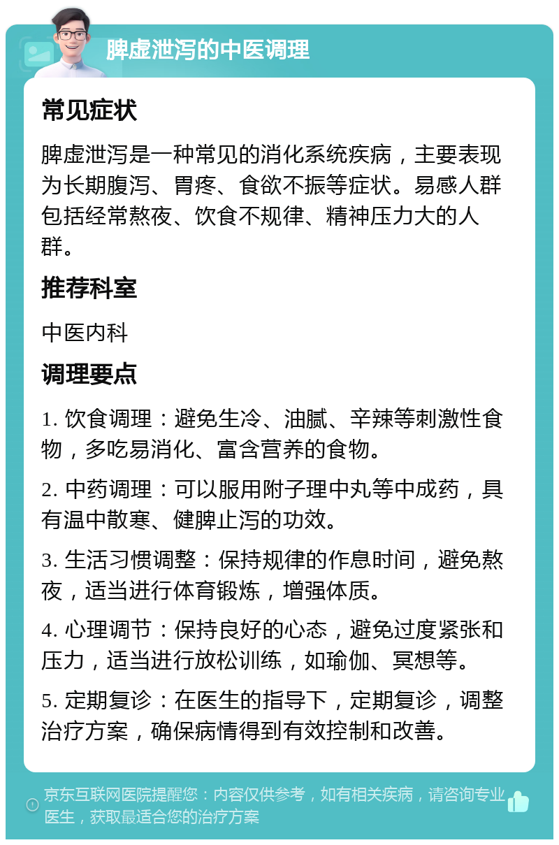 脾虚泄泻的中医调理 常见症状 脾虚泄泻是一种常见的消化系统疾病，主要表现为长期腹泻、胃疼、食欲不振等症状。易感人群包括经常熬夜、饮食不规律、精神压力大的人群。 推荐科室 中医内科 调理要点 1. 饮食调理：避免生冷、油腻、辛辣等刺激性食物，多吃易消化、富含营养的食物。 2. 中药调理：可以服用附子理中丸等中成药，具有温中散寒、健脾止泻的功效。 3. 生活习惯调整：保持规律的作息时间，避免熬夜，适当进行体育锻炼，增强体质。 4. 心理调节：保持良好的心态，避免过度紧张和压力，适当进行放松训练，如瑜伽、冥想等。 5. 定期复诊：在医生的指导下，定期复诊，调整治疗方案，确保病情得到有效控制和改善。