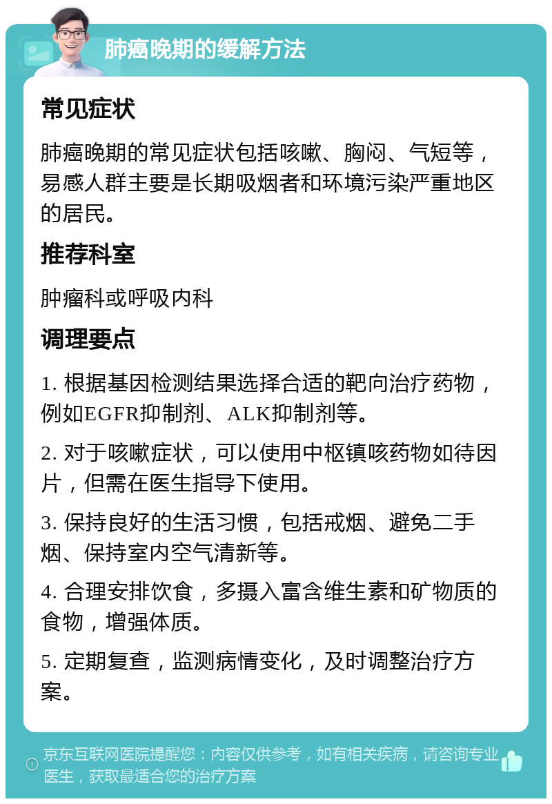 肺癌晚期的缓解方法 常见症状 肺癌晚期的常见症状包括咳嗽、胸闷、气短等，易感人群主要是长期吸烟者和环境污染严重地区的居民。 推荐科室 肿瘤科或呼吸内科 调理要点 1. 根据基因检测结果选择合适的靶向治疗药物，例如EGFR抑制剂、ALK抑制剂等。 2. 对于咳嗽症状，可以使用中枢镇咳药物如待因片，但需在医生指导下使用。 3. 保持良好的生活习惯，包括戒烟、避免二手烟、保持室内空气清新等。 4. 合理安排饮食，多摄入富含维生素和矿物质的食物，增强体质。 5. 定期复查，监测病情变化，及时调整治疗方案。