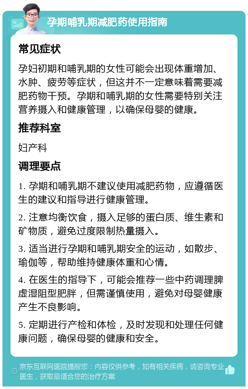 孕期哺乳期减肥药使用指南 常见症状 孕妇初期和哺乳期的女性可能会出现体重增加、水肿、疲劳等症状，但这并不一定意味着需要减肥药物干预。孕期和哺乳期的女性需要特别关注营养摄入和健康管理，以确保母婴的健康。 推荐科室 妇产科 调理要点 1. 孕期和哺乳期不建议使用减肥药物，应遵循医生的建议和指导进行健康管理。 2. 注意均衡饮食，摄入足够的蛋白质、维生素和矿物质，避免过度限制热量摄入。 3. 适当进行孕期和哺乳期安全的运动，如散步、瑜伽等，帮助维持健康体重和心情。 4. 在医生的指导下，可能会推荐一些中药调理脾虚湿阻型肥胖，但需谨慎使用，避免对母婴健康产生不良影响。 5. 定期进行产检和体检，及时发现和处理任何健康问题，确保母婴的健康和安全。