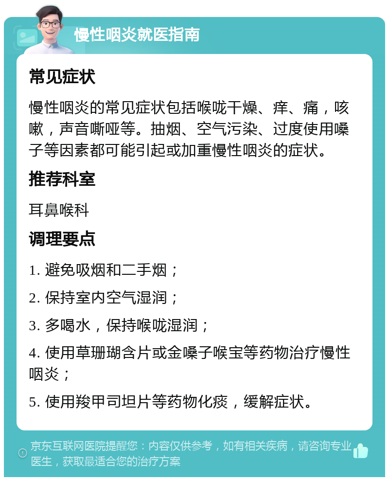 慢性咽炎就医指南 常见症状 慢性咽炎的常见症状包括喉咙干燥、痒、痛，咳嗽，声音嘶哑等。抽烟、空气污染、过度使用嗓子等因素都可能引起或加重慢性咽炎的症状。 推荐科室 耳鼻喉科 调理要点 1. 避免吸烟和二手烟； 2. 保持室内空气湿润； 3. 多喝水，保持喉咙湿润； 4. 使用草珊瑚含片或金嗓子喉宝等药物治疗慢性咽炎； 5. 使用羧甲司坦片等药物化痰，缓解症状。