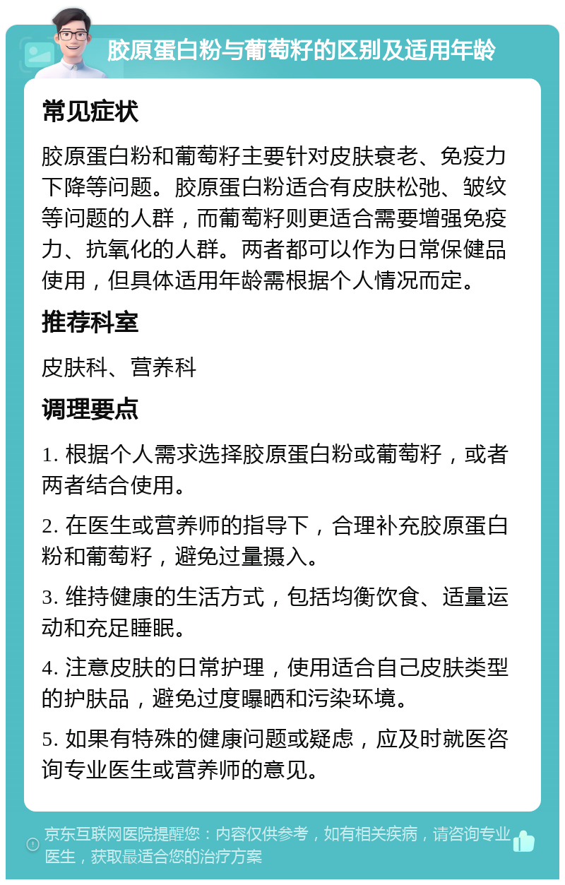 胶原蛋白粉与葡萄籽的区别及适用年龄 常见症状 胶原蛋白粉和葡萄籽主要针对皮肤衰老、免疫力下降等问题。胶原蛋白粉适合有皮肤松弛、皱纹等问题的人群，而葡萄籽则更适合需要增强免疫力、抗氧化的人群。两者都可以作为日常保健品使用，但具体适用年龄需根据个人情况而定。 推荐科室 皮肤科、营养科 调理要点 1. 根据个人需求选择胶原蛋白粉或葡萄籽，或者两者结合使用。 2. 在医生或营养师的指导下，合理补充胶原蛋白粉和葡萄籽，避免过量摄入。 3. 维持健康的生活方式，包括均衡饮食、适量运动和充足睡眠。 4. 注意皮肤的日常护理，使用适合自己皮肤类型的护肤品，避免过度曝晒和污染环境。 5. 如果有特殊的健康问题或疑虑，应及时就医咨询专业医生或营养师的意见。