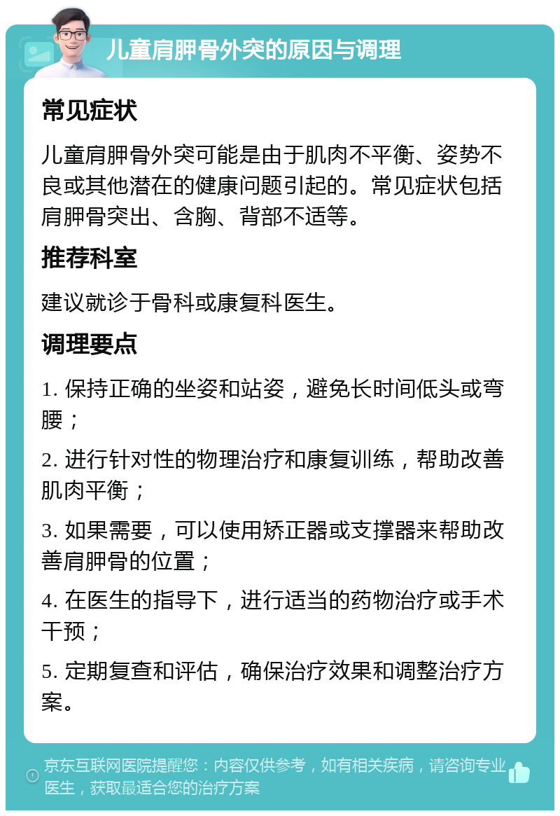 儿童肩胛骨外突的原因与调理 常见症状 儿童肩胛骨外突可能是由于肌肉不平衡、姿势不良或其他潜在的健康问题引起的。常见症状包括肩胛骨突出、含胸、背部不适等。 推荐科室 建议就诊于骨科或康复科医生。 调理要点 1. 保持正确的坐姿和站姿，避免长时间低头或弯腰； 2. 进行针对性的物理治疗和康复训练，帮助改善肌肉平衡； 3. 如果需要，可以使用矫正器或支撑器来帮助改善肩胛骨的位置； 4. 在医生的指导下，进行适当的药物治疗或手术干预； 5. 定期复查和评估，确保治疗效果和调整治疗方案。