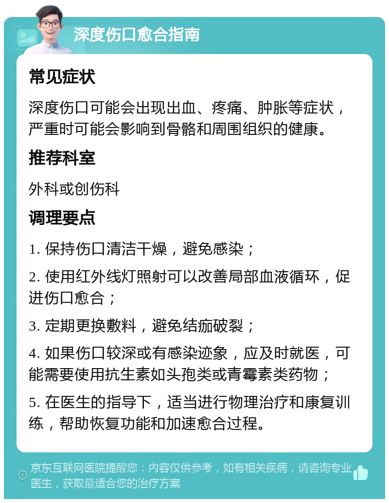 深度伤口愈合指南 常见症状 深度伤口可能会出现出血、疼痛、肿胀等症状，严重时可能会影响到骨骼和周围组织的健康。 推荐科室 外科或创伤科 调理要点 1. 保持伤口清洁干燥，避免感染； 2. 使用红外线灯照射可以改善局部血液循环，促进伤口愈合； 3. 定期更换敷料，避免结痂破裂； 4. 如果伤口较深或有感染迹象，应及时就医，可能需要使用抗生素如头孢类或青霉素类药物； 5. 在医生的指导下，适当进行物理治疗和康复训练，帮助恢复功能和加速愈合过程。