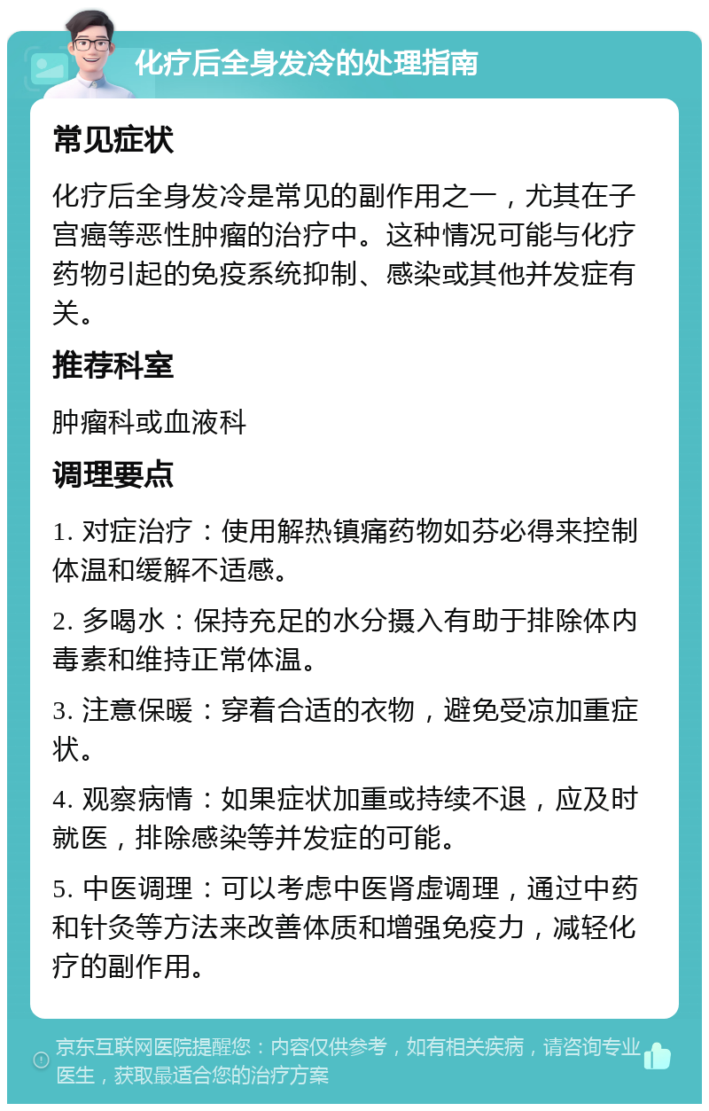 化疗后全身发冷的处理指南 常见症状 化疗后全身发冷是常见的副作用之一，尤其在子宫癌等恶性肿瘤的治疗中。这种情况可能与化疗药物引起的免疫系统抑制、感染或其他并发症有关。 推荐科室 肿瘤科或血液科 调理要点 1. 对症治疗：使用解热镇痛药物如芬必得来控制体温和缓解不适感。 2. 多喝水：保持充足的水分摄入有助于排除体内毒素和维持正常体温。 3. 注意保暖：穿着合适的衣物，避免受凉加重症状。 4. 观察病情：如果症状加重或持续不退，应及时就医，排除感染等并发症的可能。 5. 中医调理：可以考虑中医肾虚调理，通过中药和针灸等方法来改善体质和增强免疫力，减轻化疗的副作用。