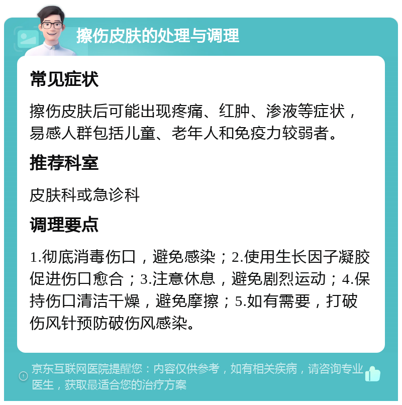 擦伤皮肤的处理与调理 常见症状 擦伤皮肤后可能出现疼痛、红肿、渗液等症状，易感人群包括儿童、老年人和免疫力较弱者。 推荐科室 皮肤科或急诊科 调理要点 1.彻底消毒伤口，避免感染；2.使用生长因子凝胶促进伤口愈合；3.注意休息，避免剧烈运动；4.保持伤口清洁干燥，避免摩擦；5.如有需要，打破伤风针预防破伤风感染。