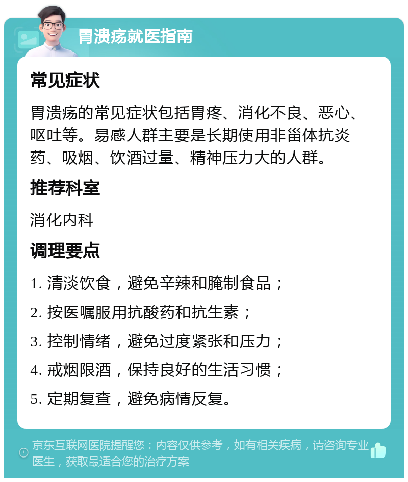 胃溃疡就医指南 常见症状 胃溃疡的常见症状包括胃疼、消化不良、恶心、呕吐等。易感人群主要是长期使用非甾体抗炎药、吸烟、饮酒过量、精神压力大的人群。 推荐科室 消化内科 调理要点 1. 清淡饮食，避免辛辣和腌制食品； 2. 按医嘱服用抗酸药和抗生素； 3. 控制情绪，避免过度紧张和压力； 4. 戒烟限酒，保持良好的生活习惯； 5. 定期复查，避免病情反复。