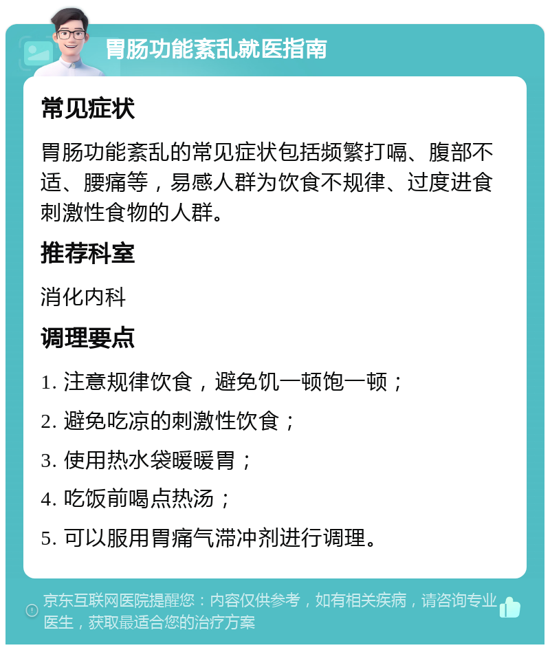 胃肠功能紊乱就医指南 常见症状 胃肠功能紊乱的常见症状包括频繁打嗝、腹部不适、腰痛等，易感人群为饮食不规律、过度进食刺激性食物的人群。 推荐科室 消化内科 调理要点 1. 注意规律饮食，避免饥一顿饱一顿； 2. 避免吃凉的刺激性饮食； 3. 使用热水袋暖暖胃； 4. 吃饭前喝点热汤； 5. 可以服用胃痛气滞冲剂进行调理。