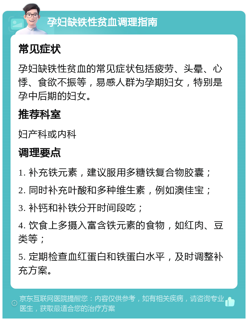 孕妇缺铁性贫血调理指南 常见症状 孕妇缺铁性贫血的常见症状包括疲劳、头晕、心悸、食欲不振等，易感人群为孕期妇女，特别是孕中后期的妇女。 推荐科室 妇产科或内科 调理要点 1. 补充铁元素，建议服用多糖铁复合物胶囊； 2. 同时补充叶酸和多种维生素，例如澳佳宝； 3. 补钙和补铁分开时间段吃； 4. 饮食上多摄入富含铁元素的食物，如红肉、豆类等； 5. 定期检查血红蛋白和铁蛋白水平，及时调整补充方案。