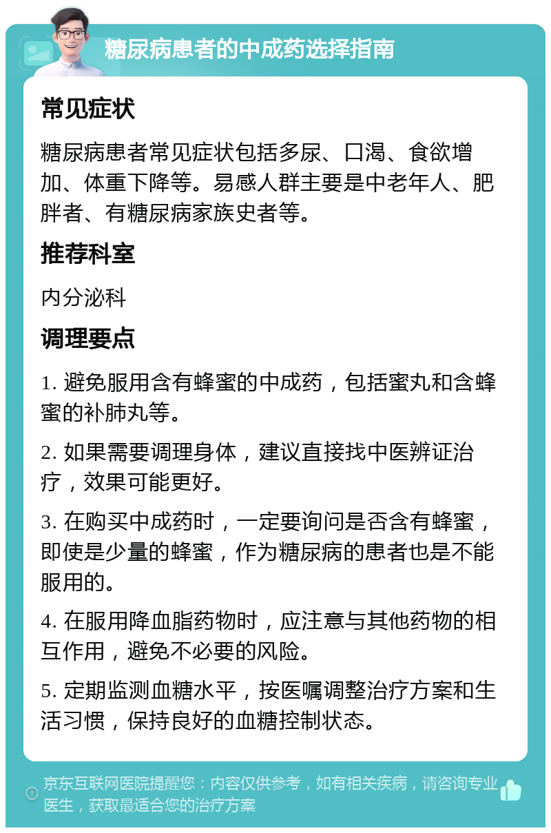 糖尿病患者的中成药选择指南 常见症状 糖尿病患者常见症状包括多尿、口渴、食欲增加、体重下降等。易感人群主要是中老年人、肥胖者、有糖尿病家族史者等。 推荐科室 内分泌科 调理要点 1. 避免服用含有蜂蜜的中成药，包括蜜丸和含蜂蜜的补肺丸等。 2. 如果需要调理身体，建议直接找中医辨证治疗，效果可能更好。 3. 在购买中成药时，一定要询问是否含有蜂蜜，即使是少量的蜂蜜，作为糖尿病的患者也是不能服用的。 4. 在服用降血脂药物时，应注意与其他药物的相互作用，避免不必要的风险。 5. 定期监测血糖水平，按医嘱调整治疗方案和生活习惯，保持良好的血糖控制状态。