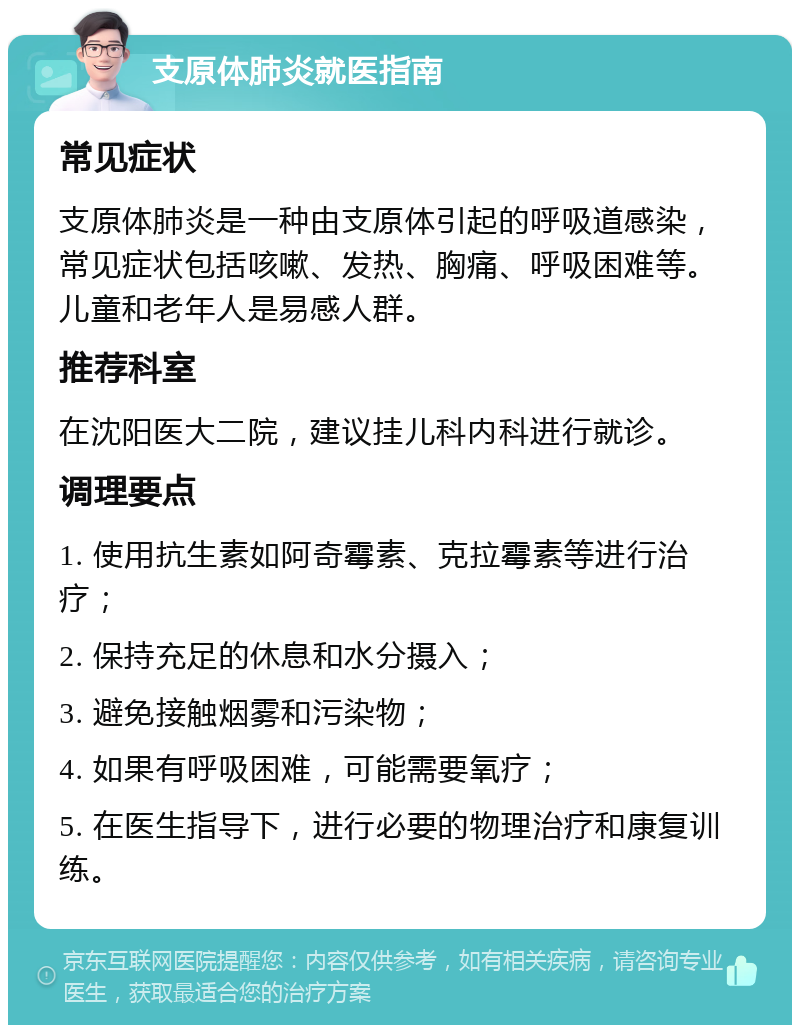 支原体肺炎就医指南 常见症状 支原体肺炎是一种由支原体引起的呼吸道感染，常见症状包括咳嗽、发热、胸痛、呼吸困难等。儿童和老年人是易感人群。 推荐科室 在沈阳医大二院，建议挂儿科内科进行就诊。 调理要点 1. 使用抗生素如阿奇霉素、克拉霉素等进行治疗； 2. 保持充足的休息和水分摄入； 3. 避免接触烟雾和污染物； 4. 如果有呼吸困难，可能需要氧疗； 5. 在医生指导下，进行必要的物理治疗和康复训练。