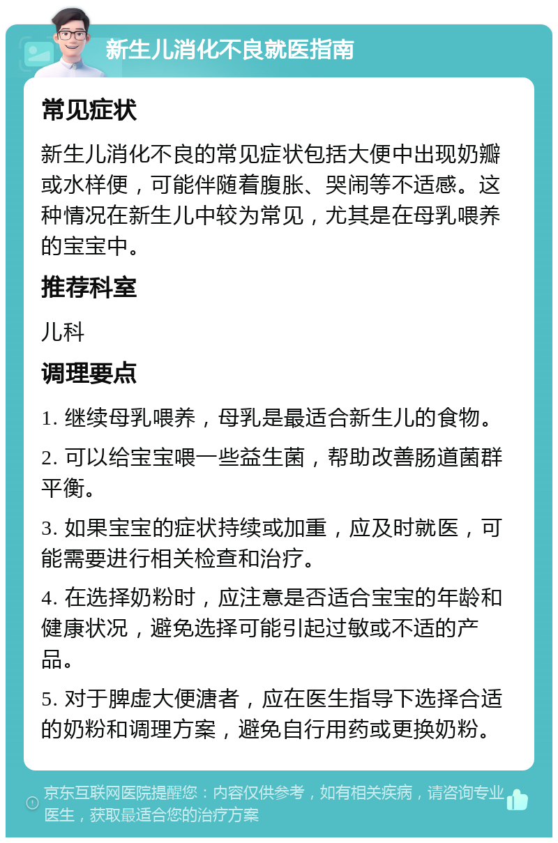 新生儿消化不良就医指南 常见症状 新生儿消化不良的常见症状包括大便中出现奶瓣或水样便，可能伴随着腹胀、哭闹等不适感。这种情况在新生儿中较为常见，尤其是在母乳喂养的宝宝中。 推荐科室 儿科 调理要点 1. 继续母乳喂养，母乳是最适合新生儿的食物。 2. 可以给宝宝喂一些益生菌，帮助改善肠道菌群平衡。 3. 如果宝宝的症状持续或加重，应及时就医，可能需要进行相关检查和治疗。 4. 在选择奶粉时，应注意是否适合宝宝的年龄和健康状况，避免选择可能引起过敏或不适的产品。 5. 对于脾虚大便溏者，应在医生指导下选择合适的奶粉和调理方案，避免自行用药或更换奶粉。