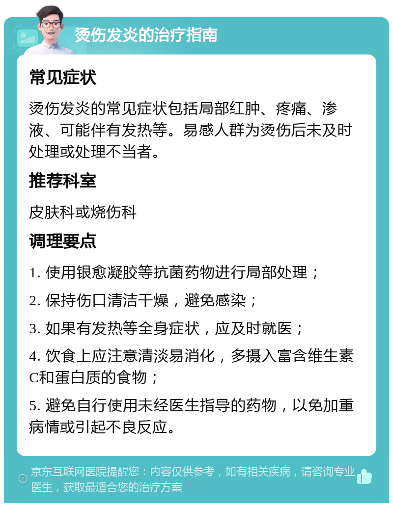 烫伤发炎的治疗指南 常见症状 烫伤发炎的常见症状包括局部红肿、疼痛、渗液、可能伴有发热等。易感人群为烫伤后未及时处理或处理不当者。 推荐科室 皮肤科或烧伤科 调理要点 1. 使用银愈凝胶等抗菌药物进行局部处理； 2. 保持伤口清洁干燥，避免感染； 3. 如果有发热等全身症状，应及时就医； 4. 饮食上应注意清淡易消化，多摄入富含维生素C和蛋白质的食物； 5. 避免自行使用未经医生指导的药物，以免加重病情或引起不良反应。