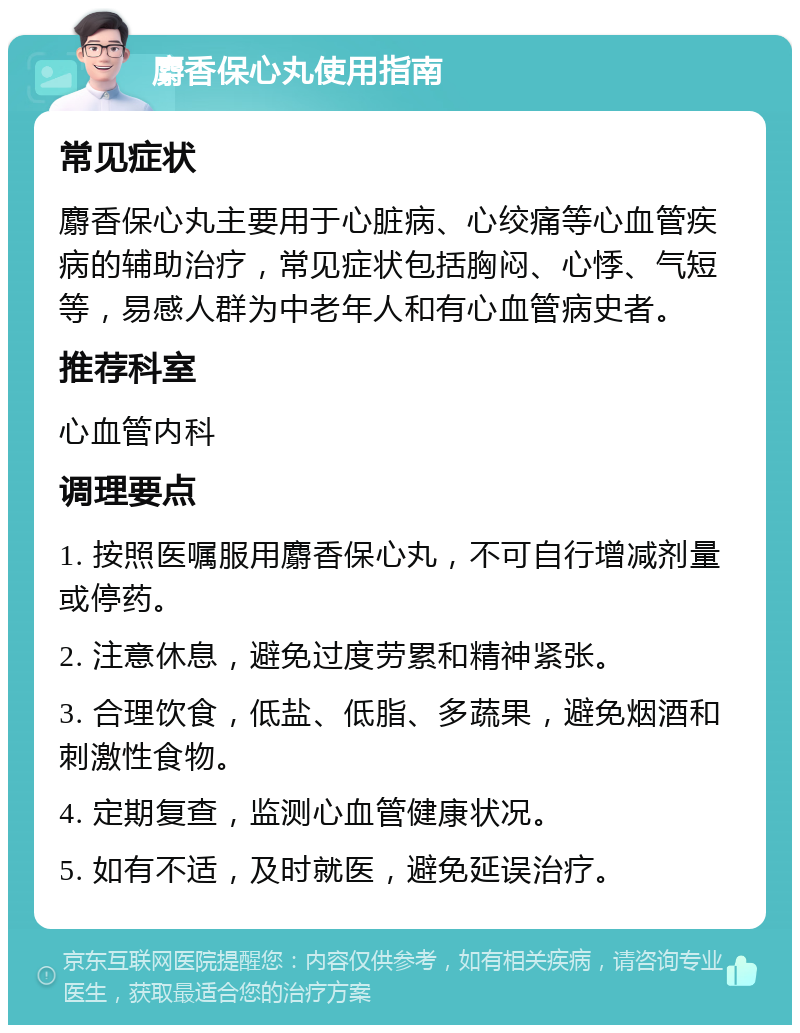 麝香保心丸使用指南 常见症状 麝香保心丸主要用于心脏病、心绞痛等心血管疾病的辅助治疗，常见症状包括胸闷、心悸、气短等，易感人群为中老年人和有心血管病史者。 推荐科室 心血管内科 调理要点 1. 按照医嘱服用麝香保心丸，不可自行增减剂量或停药。 2. 注意休息，避免过度劳累和精神紧张。 3. 合理饮食，低盐、低脂、多蔬果，避免烟酒和刺激性食物。 4. 定期复查，监测心血管健康状况。 5. 如有不适，及时就医，避免延误治疗。