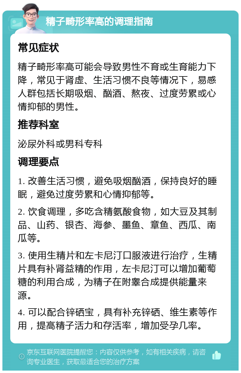 精子畸形率高的调理指南 常见症状 精子畸形率高可能会导致男性不育或生育能力下降，常见于肾虚、生活习惯不良等情况下，易感人群包括长期吸烟、酗酒、熬夜、过度劳累或心情抑郁的男性。 推荐科室 泌尿外科或男科专科 调理要点 1. 改善生活习惯，避免吸烟酗酒，保持良好的睡眠，避免过度劳累和心情抑郁等。 2. 饮食调理，多吃含精氨酸食物，如大豆及其制品、山药、银杏、海参、墨鱼、章鱼、西瓜、南瓜等。 3. 使用生精片和左卡尼汀口服液进行治疗，生精片具有补肾益精的作用，左卡尼汀可以增加葡萄糖的利用合成，为精子在附睾合成提供能量来源。 4. 可以配合锌硒宝，具有补充锌硒、维生素等作用，提高精子活力和存活率，增加受孕几率。