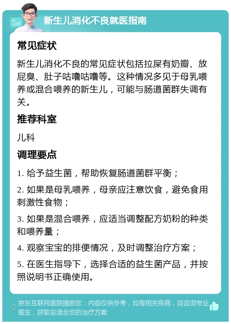 新生儿消化不良就医指南 常见症状 新生儿消化不良的常见症状包括拉屎有奶瓣、放屁臭、肚子咕噜咕噜等。这种情况多见于母乳喂养或混合喂养的新生儿，可能与肠道菌群失调有关。 推荐科室 儿科 调理要点 1. 给予益生菌，帮助恢复肠道菌群平衡； 2. 如果是母乳喂养，母亲应注意饮食，避免食用刺激性食物； 3. 如果是混合喂养，应适当调整配方奶粉的种类和喂养量； 4. 观察宝宝的排便情况，及时调整治疗方案； 5. 在医生指导下，选择合适的益生菌产品，并按照说明书正确使用。