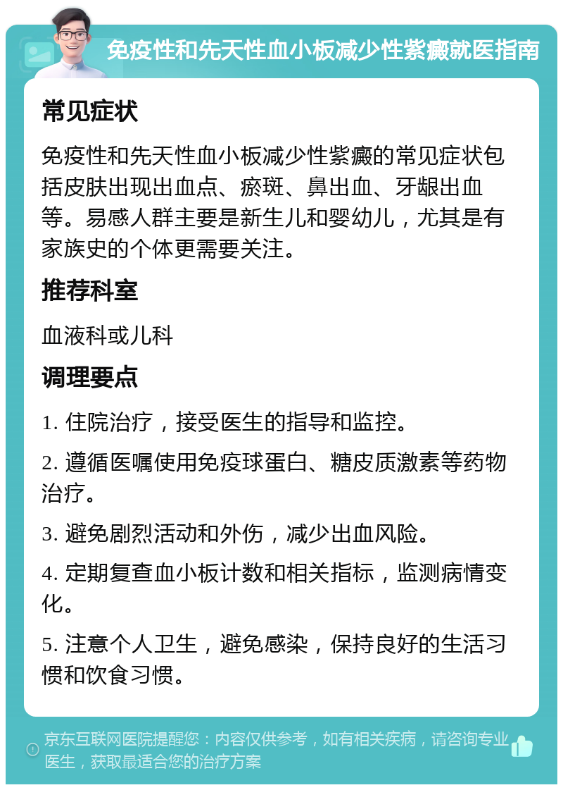 免疫性和先天性血小板减少性紫癜就医指南 常见症状 免疫性和先天性血小板减少性紫癜的常见症状包括皮肤出现出血点、瘀斑、鼻出血、牙龈出血等。易感人群主要是新生儿和婴幼儿，尤其是有家族史的个体更需要关注。 推荐科室 血液科或儿科 调理要点 1. 住院治疗，接受医生的指导和监控。 2. 遵循医嘱使用免疫球蛋白、糖皮质激素等药物治疗。 3. 避免剧烈活动和外伤，减少出血风险。 4. 定期复查血小板计数和相关指标，监测病情变化。 5. 注意个人卫生，避免感染，保持良好的生活习惯和饮食习惯。