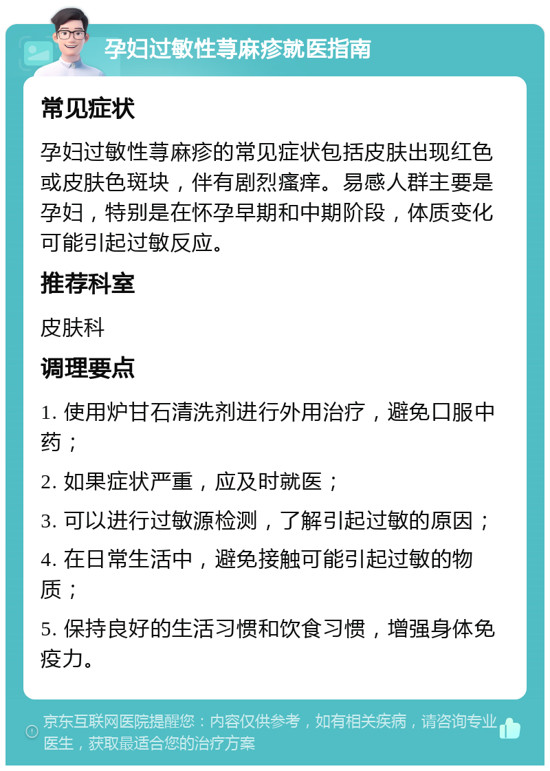 孕妇过敏性荨麻疹就医指南 常见症状 孕妇过敏性荨麻疹的常见症状包括皮肤出现红色或皮肤色斑块，伴有剧烈瘙痒。易感人群主要是孕妇，特别是在怀孕早期和中期阶段，体质变化可能引起过敏反应。 推荐科室 皮肤科 调理要点 1. 使用炉甘石清洗剂进行外用治疗，避免口服中药； 2. 如果症状严重，应及时就医； 3. 可以进行过敏源检测，了解引起过敏的原因； 4. 在日常生活中，避免接触可能引起过敏的物质； 5. 保持良好的生活习惯和饮食习惯，增强身体免疫力。