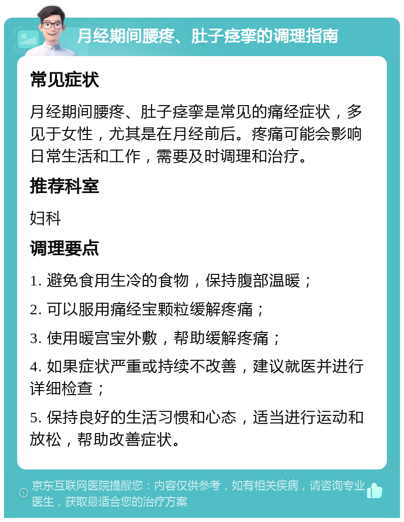 月经期间腰疼、肚子痉挛的调理指南 常见症状 月经期间腰疼、肚子痉挛是常见的痛经症状，多见于女性，尤其是在月经前后。疼痛可能会影响日常生活和工作，需要及时调理和治疗。 推荐科室 妇科 调理要点 1. 避免食用生冷的食物，保持腹部温暖； 2. 可以服用痛经宝颗粒缓解疼痛； 3. 使用暖宫宝外敷，帮助缓解疼痛； 4. 如果症状严重或持续不改善，建议就医并进行详细检查； 5. 保持良好的生活习惯和心态，适当进行运动和放松，帮助改善症状。