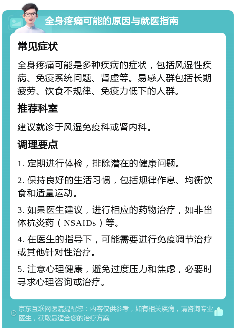 全身疼痛可能的原因与就医指南 常见症状 全身疼痛可能是多种疾病的症状，包括风湿性疾病、免疫系统问题、肾虚等。易感人群包括长期疲劳、饮食不规律、免疫力低下的人群。 推荐科室 建议就诊于风湿免疫科或肾内科。 调理要点 1. 定期进行体检，排除潜在的健康问题。 2. 保持良好的生活习惯，包括规律作息、均衡饮食和适量运动。 3. 如果医生建议，进行相应的药物治疗，如非甾体抗炎药（NSAIDs）等。 4. 在医生的指导下，可能需要进行免疫调节治疗或其他针对性治疗。 5. 注意心理健康，避免过度压力和焦虑，必要时寻求心理咨询或治疗。