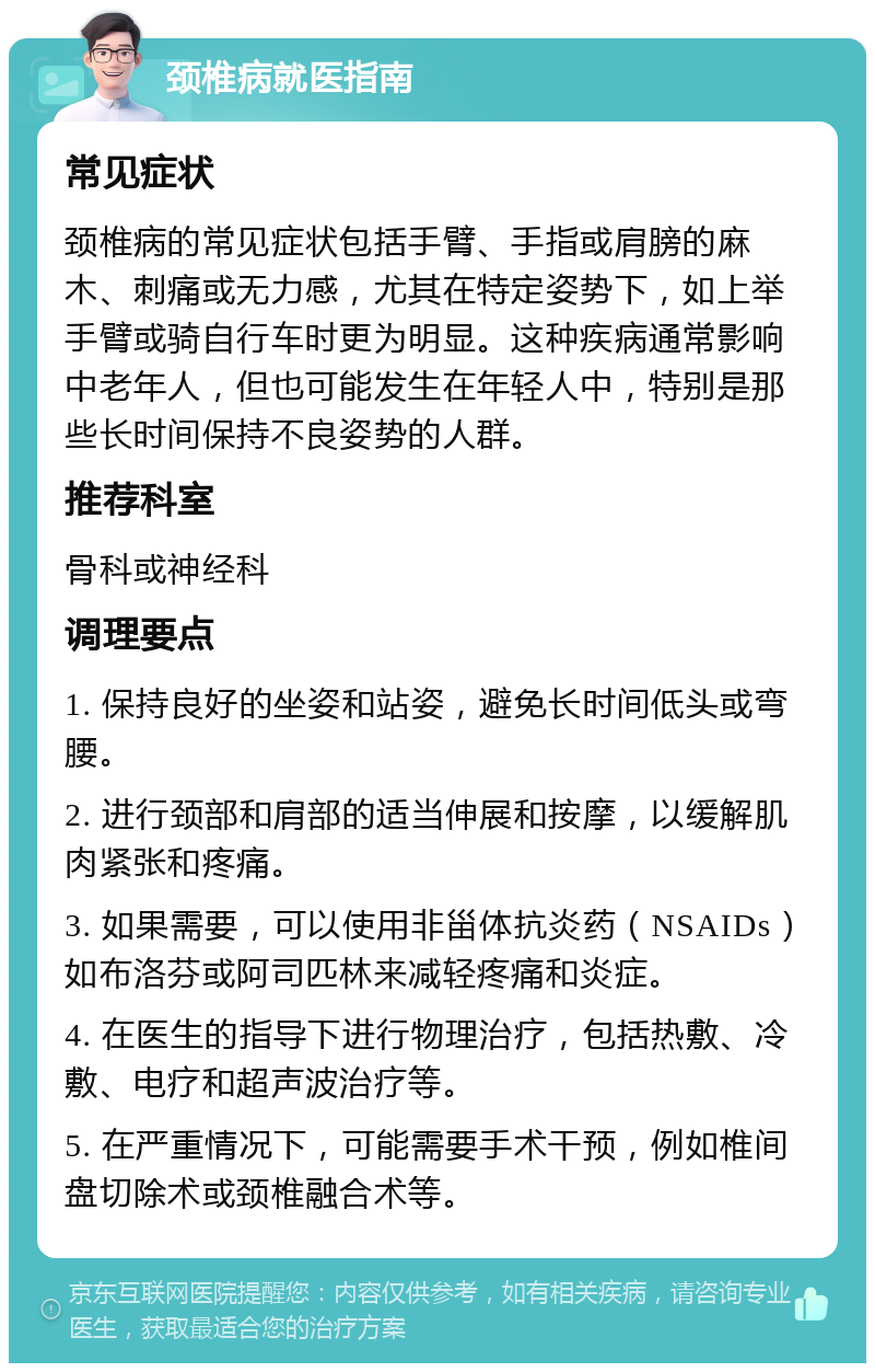 颈椎病就医指南 常见症状 颈椎病的常见症状包括手臂、手指或肩膀的麻木、刺痛或无力感，尤其在特定姿势下，如上举手臂或骑自行车时更为明显。这种疾病通常影响中老年人，但也可能发生在年轻人中，特别是那些长时间保持不良姿势的人群。 推荐科室 骨科或神经科 调理要点 1. 保持良好的坐姿和站姿，避免长时间低头或弯腰。 2. 进行颈部和肩部的适当伸展和按摩，以缓解肌肉紧张和疼痛。 3. 如果需要，可以使用非甾体抗炎药（NSAIDs）如布洛芬或阿司匹林来减轻疼痛和炎症。 4. 在医生的指导下进行物理治疗，包括热敷、冷敷、电疗和超声波治疗等。 5. 在严重情况下，可能需要手术干预，例如椎间盘切除术或颈椎融合术等。