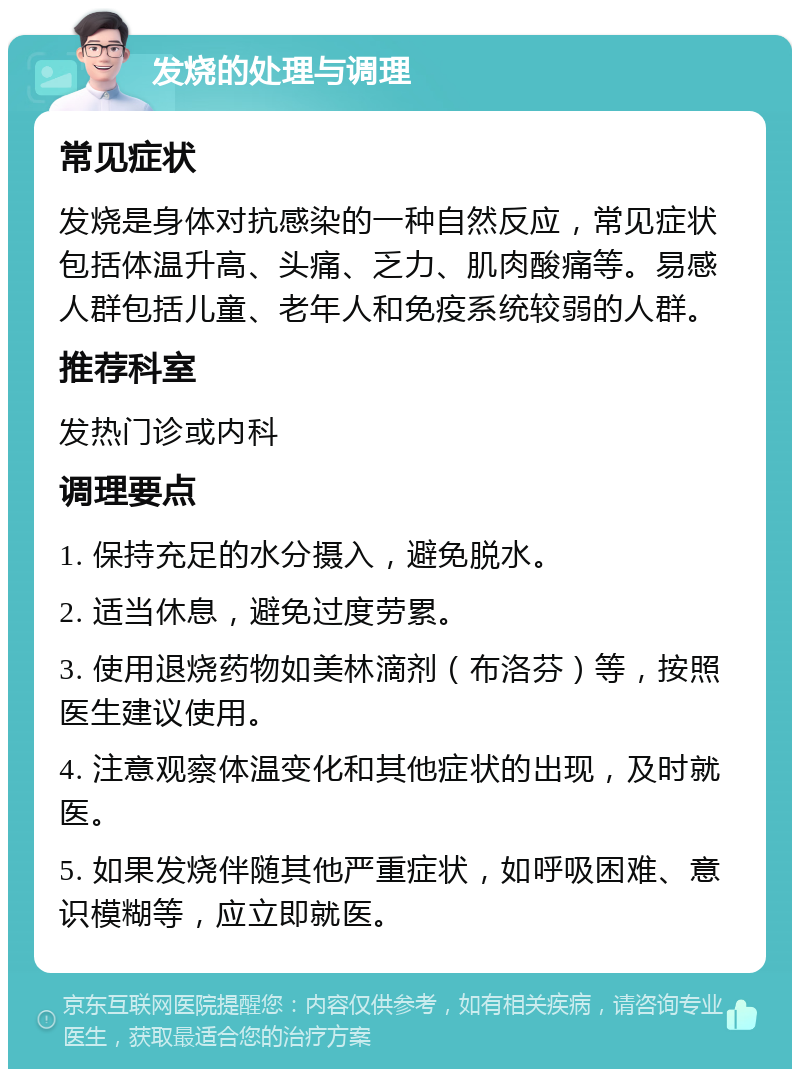 发烧的处理与调理 常见症状 发烧是身体对抗感染的一种自然反应，常见症状包括体温升高、头痛、乏力、肌肉酸痛等。易感人群包括儿童、老年人和免疫系统较弱的人群。 推荐科室 发热门诊或内科 调理要点 1. 保持充足的水分摄入，避免脱水。 2. 适当休息，避免过度劳累。 3. 使用退烧药物如美林滴剂（布洛芬）等，按照医生建议使用。 4. 注意观察体温变化和其他症状的出现，及时就医。 5. 如果发烧伴随其他严重症状，如呼吸困难、意识模糊等，应立即就医。