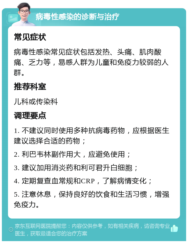 病毒性感染的诊断与治疗 常见症状 病毒性感染常见症状包括发热、头痛、肌肉酸痛、乏力等，易感人群为儿童和免疫力较弱的人群。 推荐科室 儿科或传染科 调理要点 1. 不建议同时使用多种抗病毒药物，应根据医生建议选择合适的药物； 2. 利巴韦林副作用大，应避免使用； 3. 建议加用消炎药和利可君升白细胞； 4. 定期复查血常规和CRP，了解病情变化； 5. 注意休息，保持良好的饮食和生活习惯，增强免疫力。